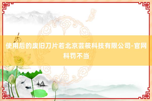 使用后的废旧刀片若北京芸筱科技有限公司-官网科罚不当