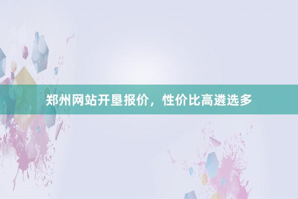 郑州网站开垦报价,性价比高遴选多