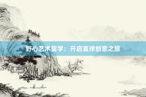 野心艺术留学：开启寰球创意之旅