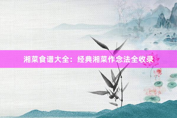 湘菜食谱大全：经典湘菜作念法全收录